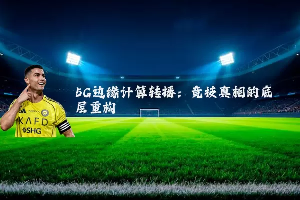 5G边缘计算转播：竞技真相的底层重构