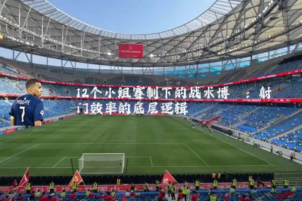 12个小组赛制下的战术博弈：射门效率的底层逻辑